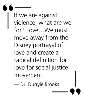 "If we are against violence, what are we for? Love…We must move away from the Disney portrayal of love and create a radical definition for love for social justice movement." — Dr. Durryle Brooks